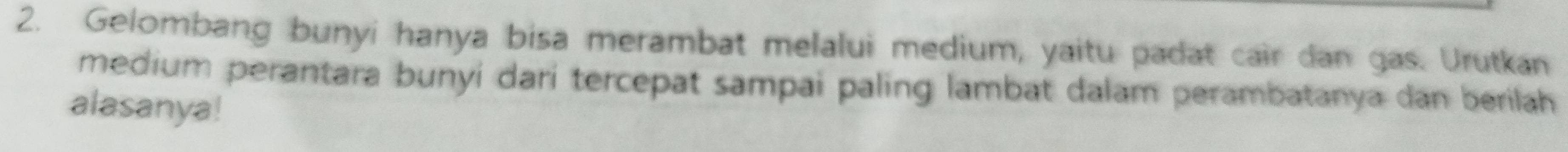 Gelombang bunyi hanya bisa merambat melalui medium, yaitu padat cair dan gas. Urutkan 
medium perantara bunyí darí tercepat sampai paling lambat dalam perambatanya dan berilah 
alasanya!