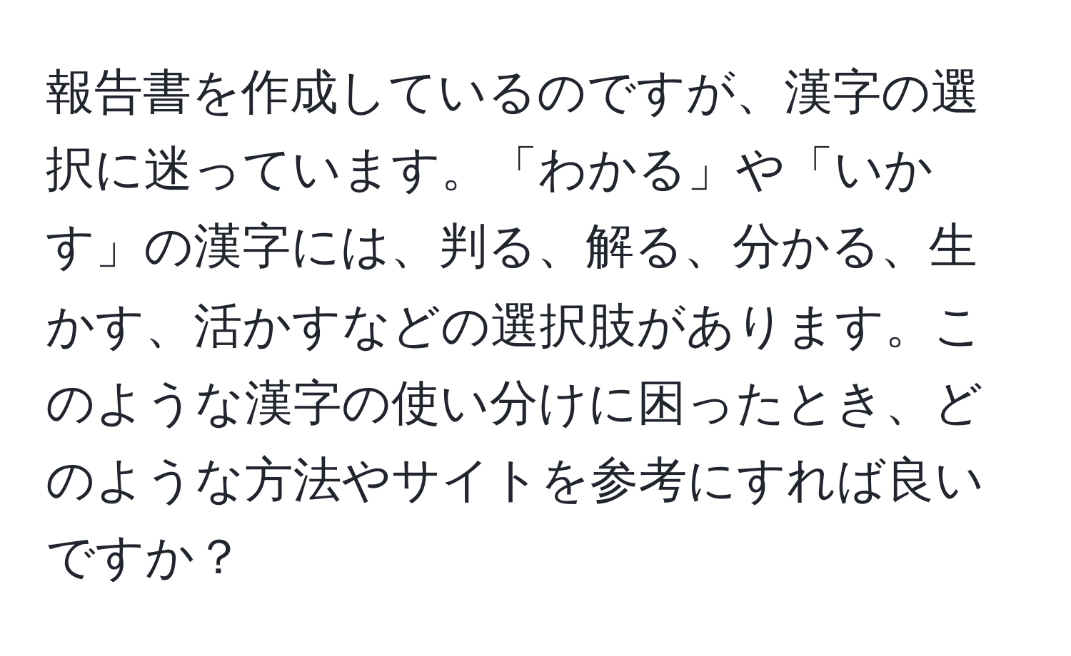 報告書を作成しているのですが、漢字の選択に迷っています。「わかる」や「いかす」の漢字には、判る、解る、分かる、生かす、活かすなどの選択肢があります。このような漢字の使い分けに困ったとき、どのような方法やサイトを参考にすれば良いですか？