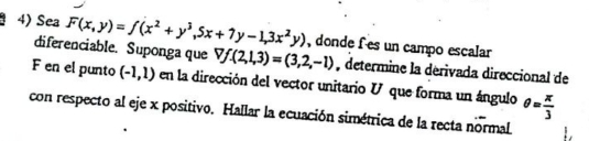 Sea F(x,y)=f(x^2+y^3,5x+7y-1,3x^2y) , donde fes un campo escalar 
diferenciable. Suponga que Vf.(2,1,3)=(3,2,-1) , determine la derivada direccional de
F en el punto (-1,1) en la dirección del vector unitario V que forma un ángulo 
con respecto al eje x positivo. Hallar la ecuación simétrica de la recta normal θ = π /3 