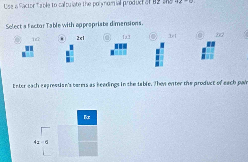 Use a Factor Table to calculate the polynomial product of 82 and 42-0, 
Select a Factor Table with appropriate dimensions.
1* 2
2* 1
1* 3
3* 1 o 202
Enter each expression's terms as headings in the table. Then enter the product of each pair
8z
4z-6