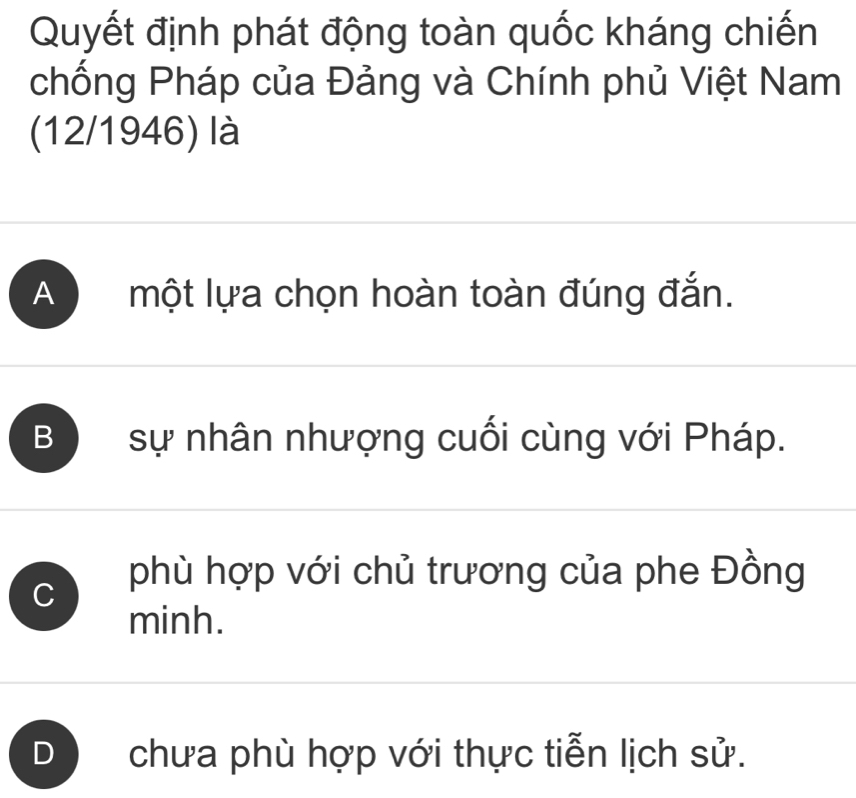 Quyết định phát động toàn quốc kháng chiến
chống Pháp của Đảng và Chính phủ Việt Nam
(12/1946) là
A một lựa chọn hoàn toàn đúng đắn.
B sự nhân nhượng cuối cùng với Pháp.
C phù hợp với chủ trương của phe Đồng
minh.
chưa phù hợp với thực tiễn lịch sử.