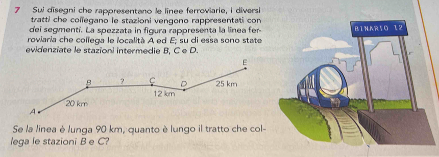 Sui disegni che rappresentano le linee ferroviarie, i diversi 
tratti che collegano le stazioni vengono rappresentati con 
dei segmenti. La spezzata in figura rappresenta la linea fer- 
roviaria che collega le località A ed E; su di essa sono state 
evidenziate le stazioni intermedie B, C e D. 
Se la linea è lunga 90 km, quanto è lungo il tratto che col- 
lega le stazioni B e C?