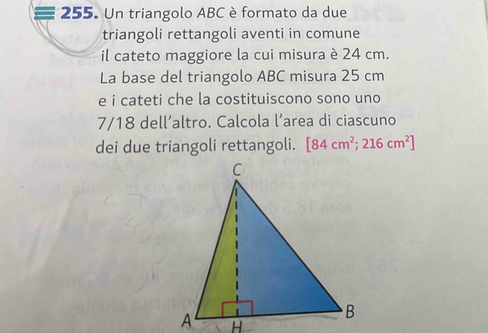 Un triangolo ABC è formato da due 
triangoli rettangoli aventi in comune 
il cateto maggiore la cui misura è 24 cm. 
La base del triangolo ABC misura 25 cm
e i cateti che la costituiscono sono uno
7/18 dell’altro. Calcola l’area di ciascuno 
dei due triangoli rettangoli. [84cm^2;216cm^2]