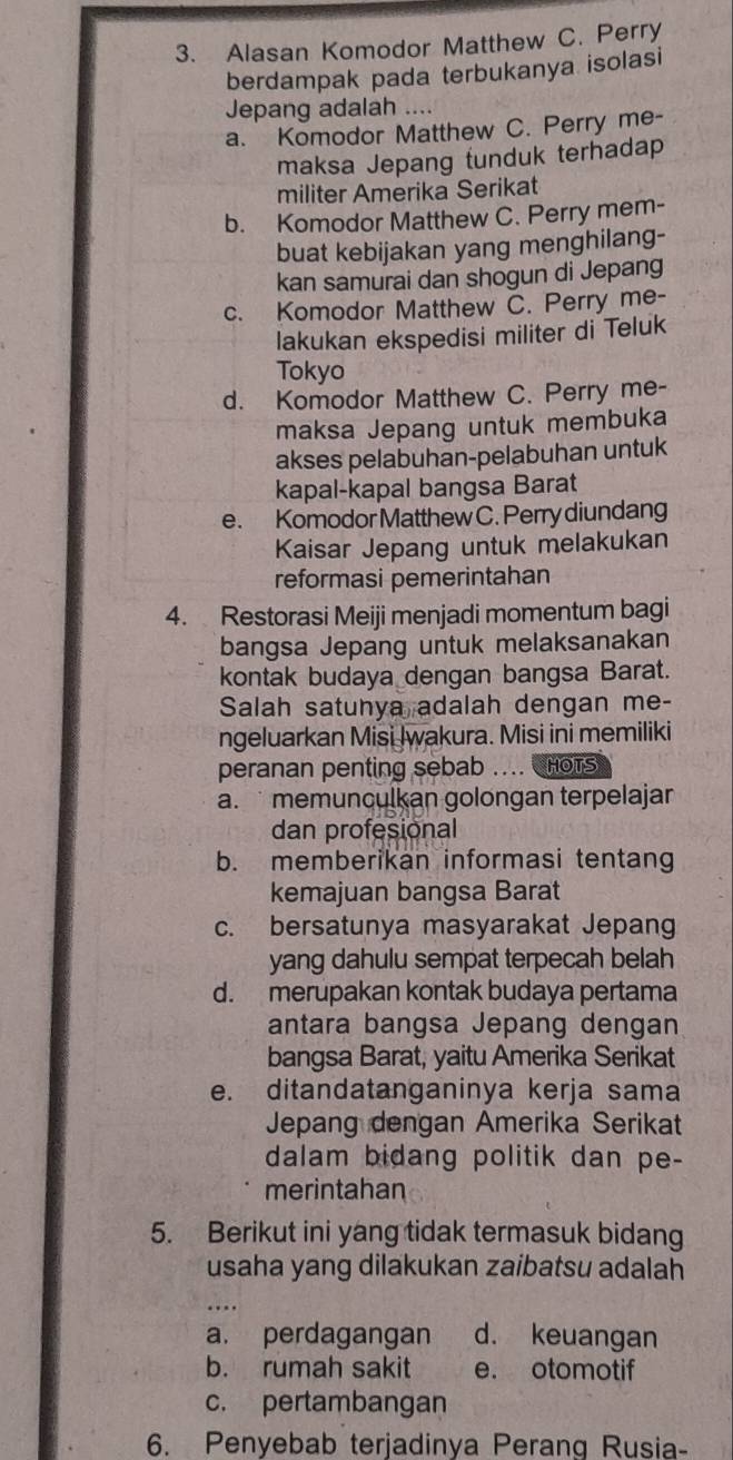 Alasan Komodor Matthew C. Perry
berdampak pada terbukanya isolasi
Jepang adalah ....
a. Komodor Matthew C. Perry me-
maksa Jepang tunduk terhadap
militer Amerika Serikat
b. Komodor Matthew C. Perry mem-
buat kebijakan yang menghilang-
kan samurai dan shogun di Jepang
c. Komodor Matthew C. Perry me-
lakukan ekspedisi militer di Teluk
Tokyo
d. Komodor Matthew C. Perry me-
maksa Jepang untuk membuka
akses pelabuhan-pelabuhan untuk
kapal-kapal bangsa Barat
e. Komodor Matthew C. Perry diundang
Kaisar Jepang untuk melakukan
reformasi pemerintahan
4. Restorasi Meiji menjadi momentum bagi
bangsa Jepang untuk melaksanakan
kontak budaya dengan bangsa Barat.
Salah satunya adalah dengan me-
ngeluarkan Misi Iwakura. Misi ini memiliki
peranan penting sebab .... HOTS
a.  memunculkan golongan terpelajar
dan profesional
b. memberikan informasi tentang
kemajuan bangsa Barat
c. bersatunya masyarakat Jepang
yang dahulu sempat terpecah belah
d. merupakan kontak budaya pertama
antara bangsa Jepang dengan
bangsa Barat, yaitu Amerika Serikat
e. ditandatanganinya kerja sama
Jepang dengan Amerika Serikat
dalam bidang politik dan pe-
merintahan
5. Berikut ini yang tidak termasuk bidang
usaha yang dilakukan zaibatsu adalah
a. perdagangan d. keuangan
b. rumah sakit e. otomotif
c. pertambangan
6. Penyebab terjadinya Perang Rusia-