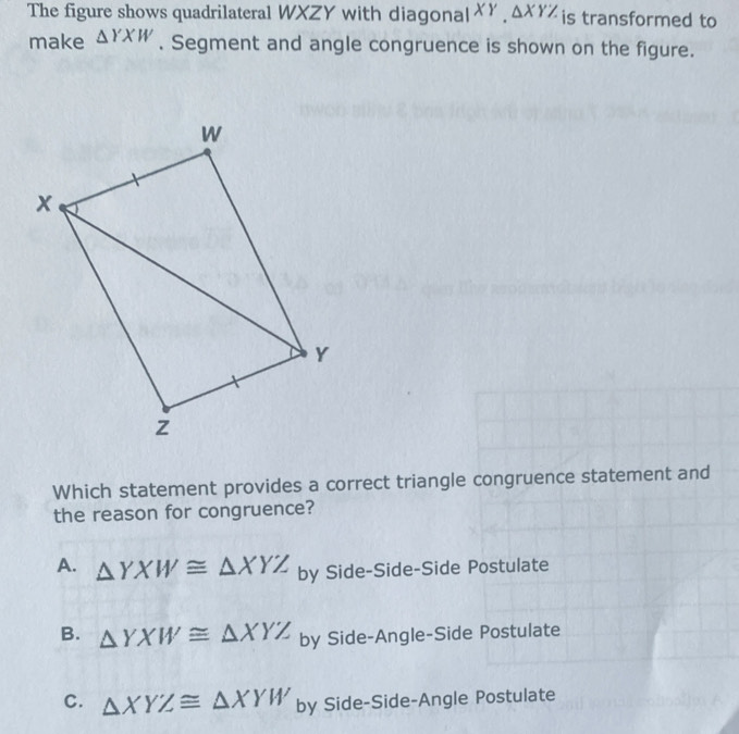 The figure shows quadrilateral WXZY with diagona parallel XY, △ XYZ is transformed to
make △ YXW. Segment and angle congruence is shown on the figure.
Which statement provides a correct triangle congruence statement and
the reason for congruence?
A. △ YXW≌ △ XYZ by Side-Side-Side Postulate
B. △ YXW≌ △ XYZ by Side-Angle-Side Postulate
C. △ XYZ≌ △ XYW by Side-Side-Angle Postulate