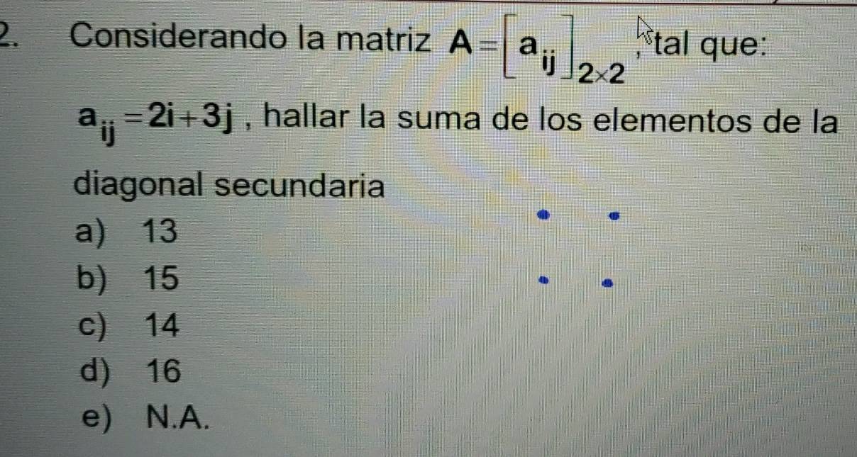 Considerando la matriz A=[a_ij]_2* 2 tal que:
a_ij=2i+3j , hallar la suma de los elementos de la
diagonal secundaria
a) 13
b) 15
c) 14
d) 16
e) N.A.