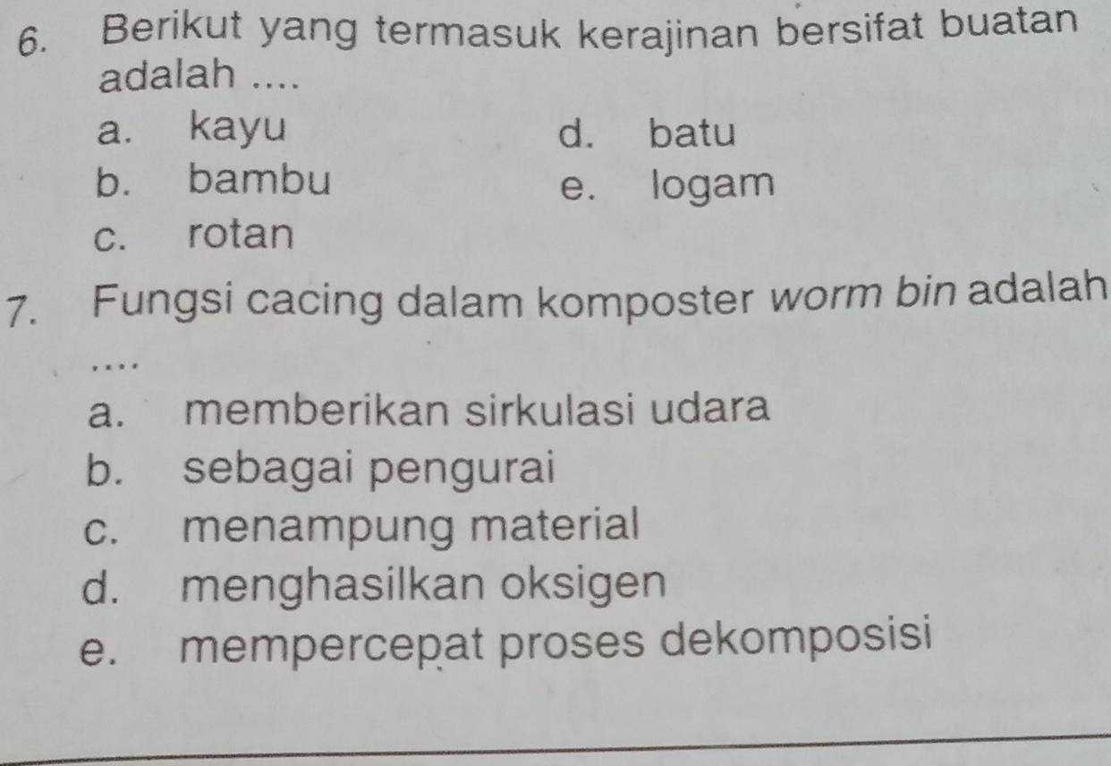 Berikut yang termasuk kerajinan bersifat buatan
adalah ....
a. kayu d. batu
b. bambu e. logam
c. rotan
7. Fungsi cacing dalam komposter worm bin adalah
, . . .
a. memberikan sirkulasi udara
b. sebagai pengurai
c. menampung material
d. menghasilkan oksigen
e. mempercepat proses dekomposisi