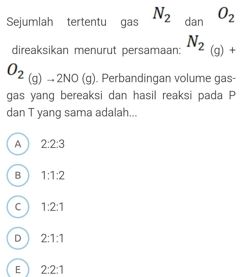 Sejumlah tertentu gas N_2dnO_2O_2 
direaksikan menurut persamaan: N_2(g)+
O_2_(g)to 2NO(g). Perbandingan volume gas-
gas yang bereaksi dan hasil reaksi pada P
dan T yang sama adalah...
A 2:2:3
B 1:1:2
C 1:2:1
D 2:1:1
E 2:2:1