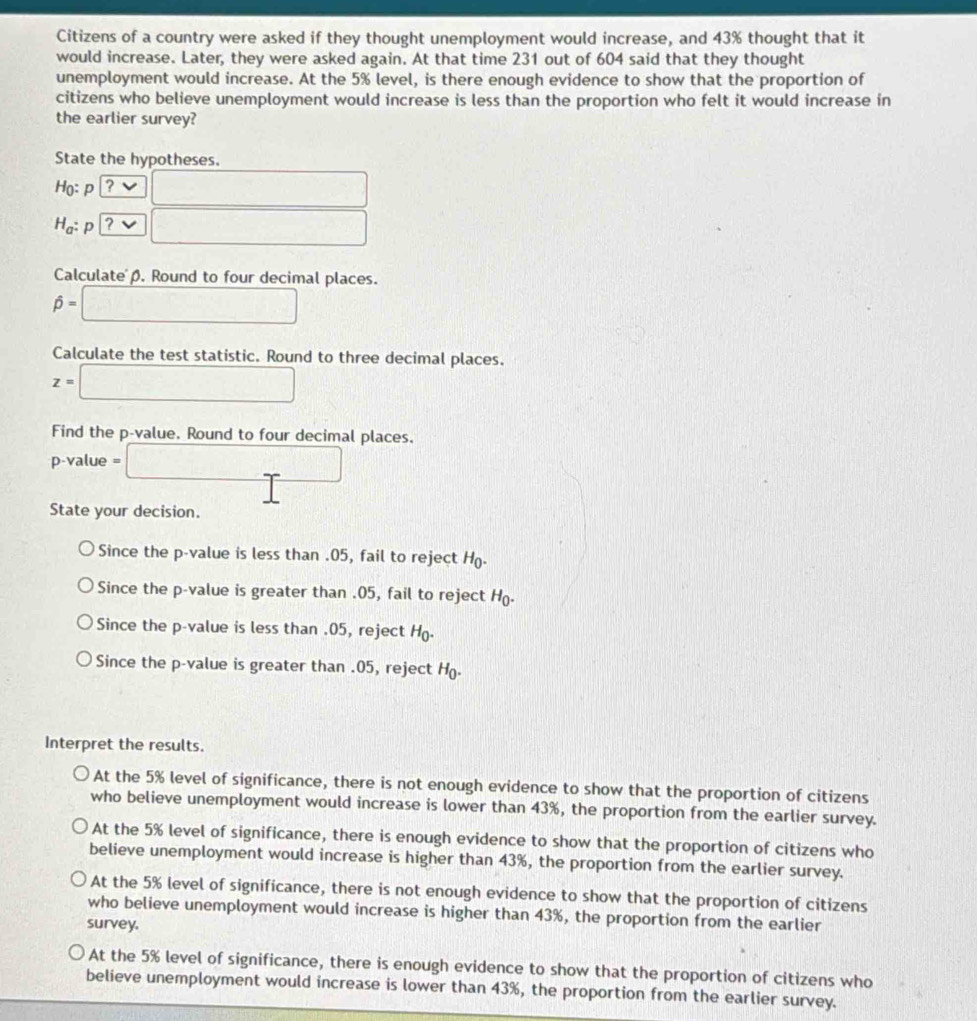 Citizens of a country were asked if they thought unemployment would increase, and 43% thought that it
would increase. Later, they were asked again. At that time 231 out of 604 said that they thought
unemployment would increase. At the 5% level, is there enough evidence to show that the proportion of
citizens who believe unemployment would increase is less than the proportion who felt it would increase in
the earlier survey?
State the hypotheses.
Ho: p ? x_1+x_2=vt_2+1
H_a : p ? overline 
Calculatep. Round to four decimal places.
hat p= □
Calculate the test statistic. Round to three decimal places.
z=□
Find the p -value. Round to four decimal places.
p -value =□
State your decision.
Since the p -value is less than . 05, fail to reject H.
Since the p -value is greater than . 05, fail to reject H.
Since the p -value is less than . 05, reject H.
Since the p -value is greater than . 05, reject H.
Interpret the results.
At the 5% level of significance, there is not enough evidence to show that the proportion of citizens
who believe unemployment would increase is lower than 43%, the proportion from the earlier survey.
At the 5% level of significance, there is enough evidence to show that the proportion of citizens who
believe unemployment would increase is higher than 43%, the proportion from the earlier survey.
At the 5% level of significance, there is not enough evidence to show that the proportion of citizens
who believe unemployment would increase is higher than 43%, the proportion from the earlier
survey.
At the 5% level of significance, there is enough evidence to show that the proportion of citizens who
believe unemployment would increase is lower than 43%, the proportion from the earlier survey.