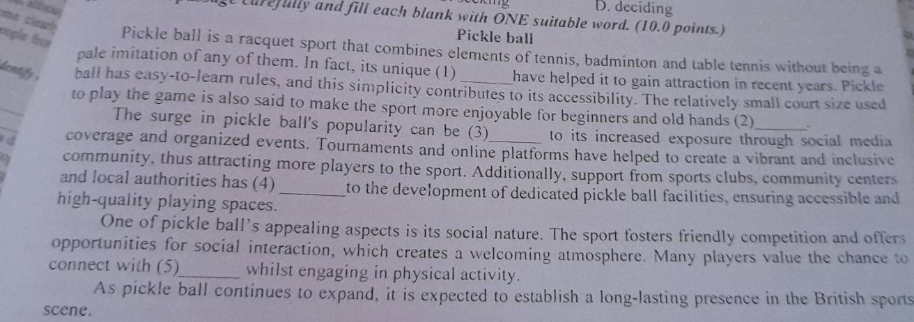 kg D. deciding

curefully and fill each blank with ONE suitable word. (10.0 points.)
me clearh
cople frèe
Pickle ball
Pickle ball is a racquet sport that combines elements of tennis, badminton and table tennis without being a
pale imitation of any of them. In fact, its unique (1) have helped it to gain attraction in recent years. Pickle
_
dentify . ball has easy-to-learn rules, and this simplicity contributes to its accessibility. The relatively small court size used
_
to play the game is also said to make the sport more enjoyable for beginners and old hands (2)_ .
The surge in pickle ball's popularity can be (3) to its increased exposure through social media 
1 á coverage and organized events. Tournaments and online platforms have helped to create a vibrant and inclusive
community, thus attracting more players to the sport. Additionally, support from sports clubs, community centers
and local authorities has (4) _to the development of dedicated pickle ball facilities, ensuring accessible and
high-quality playing spaces.
One of pickle ball’s appealing aspects is its social nature. The sport fosters friendly competition and offers
opportunities for social interaction, which creates a welcoming atmosphere. Many players value the chance to
connect with (5)_ whilst engaging in physical activity.
As pickle ball continues to expand, it is expected to establish a long-lasting presence in the British sports
scene.