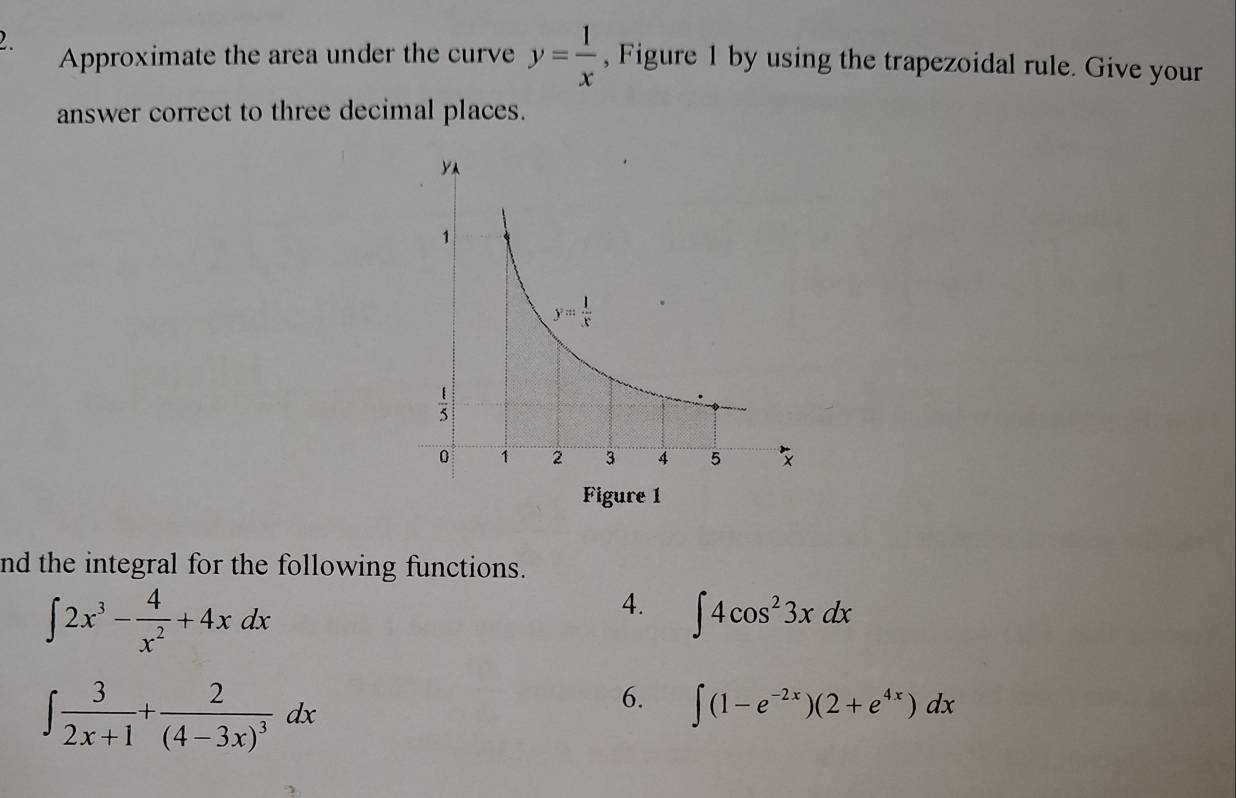 Approximate the area under the curve y= 1/x  , Figure 1 by using the trapezoidal rule. Give your
answer correct to three decimal places.
nd the integral for the following functions.
∈t 2x^3- 4/x^2 +4xdx
4. ∈t 4cos^23xdx
∈t  3/2x+1 +frac 2(4-3x)^3dx
6. ∈t (1-e^(-2x))(2+e^(4x))dx