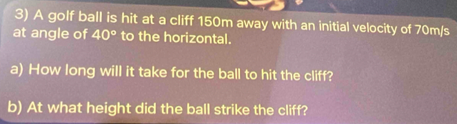 A golf ball is hit at a cliff 150m away with an initial velocity of 70m/s
at angle of 40° to the horizontal. 
a) How long will it take for the ball to hit the cliff? 
b) At what height did the ball strike the cliff?