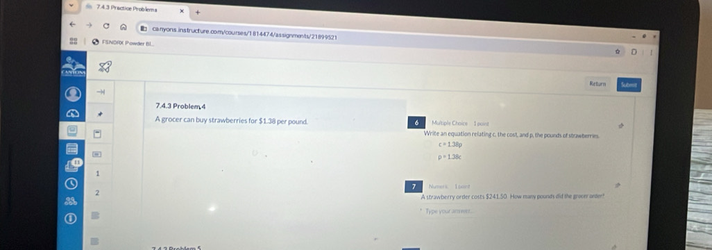 ds 7.4.3 Practice Problems
canyons.instructure.com/courses/1814474/assignments/21899521
FSNDRX Powder Bl...
Return Sut
7.4.3 Problem 4
A grocer can buy strawberries for $1.38 per pound. Multiple Choice 1 point
Write an equation relating c, the cost, and p, the pounds of strawberries.
c=1.38p
p=1.38c
1
7 Numers I baint
2
A strawberry order costs $241.50. How many pounds did the grocer arder!
B Type your answer.