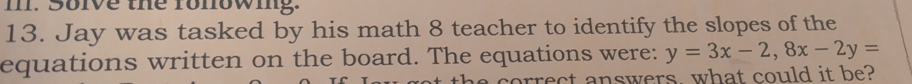 Solve the fonowing. 
13. Jay was tasked by his math 8 teacher to identify the slopes of the 
equations written on the board. The equations were: y=3x-2, 8x-2y=
orrect answers what could it be?