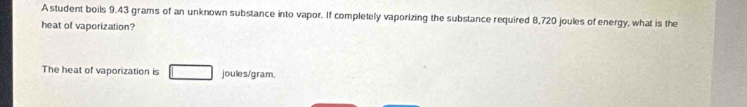 A student boils 9.43 grams of an unknown substance into vapor. If completely vaporizing the substance required 8,720 joules of energy, what is the 
heat of vaporization? 
The heat of vaporization is joules/gram.