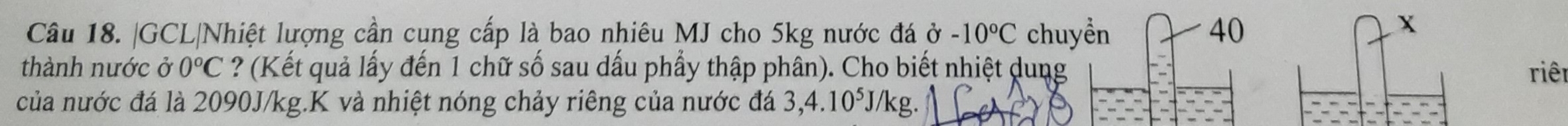 GCL|Nhiệt lượng cần cung cấp là bao nhiêu MJ cho 5kg nước đá ở -10°C chuyển 40
X 
thành nước ở 0°C ? (Kết quả lấy đến 1 chữ số sau dấu phẩy thập phân). Cho biết nhiệt dung riên 
của nước đá là 2090J/kg.K và nhiệt nóng chảy riêng của nước đá 3,4.10^5. J/kg.