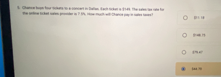 Chance buys four tickets to a concert in Dallas. Each ticket is $149. The sales tax rate for
the online ticket sales provider is 7.5%. How much will Chance pay in sales taxes?
$11.18
$148.75
$79.47
$44.70