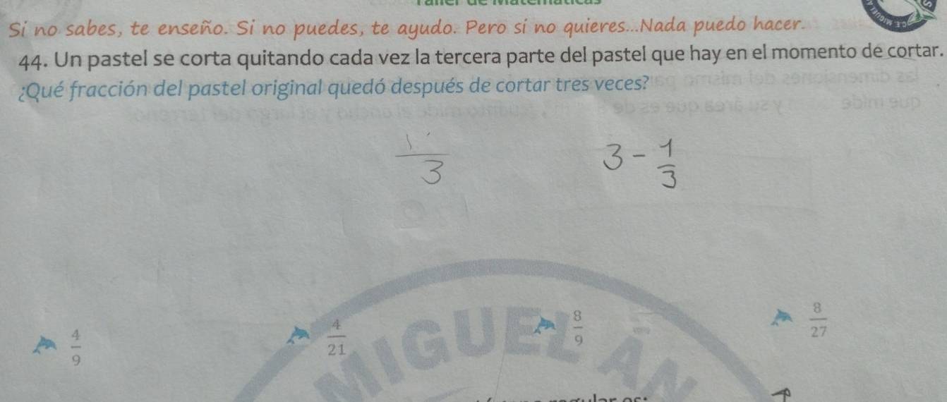 Si no sabes, te enseño. Si no puedes, te ayudo. Pero si no quieres...Nada puedo hacer.
44. Un pastel se corta quitando cada vez la tercera parte del pastel que hay en el momento de cortar.
¿Qué fracción del pastel original quedó después de cortar tres veces?
 8/27 
 4/9 
 4/21 
 8/9 