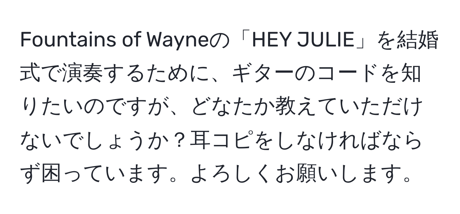 Fountains of Wayneの「HEY JULIE」を結婚式で演奏するために、ギターのコードを知りたいのですが、どなたか教えていただけないでしょうか？耳コピをしなければならず困っています。よろしくお願いします。