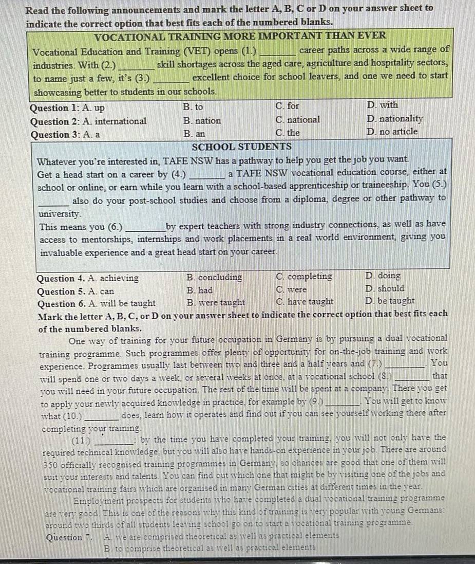 Read the following announcements and mark the letter A, B, C or D on your answer sheet to
indicate the correct option that best fits each of the numbered blanks.
VOCATIONAL TRAINING MORE IMPORTANT THAN EVER
Vocational Education and Training (VET) opens (1.)_ career paths across a wide range of
industries. With (2.) _skill shortages across the aged care, agriculture and hospitality sectors,
to name just a few, it’s (3.) _excellent choice for school leavers, and one we need to start
showcasing better to students in our schools.
Question 1: A. up B. to C. for D. with
Question 2: A. international B. nation C. national D. nationality
Question 3: A. a B. an C. the D. no article
SCHOOL STUDENTS
Whatever you’re interested in, TAFE NSW has a pathway to help you get the job you want.
Get a head start on a career by (4.) _a TAFE NSW vocational education course, either at
school or online, or earn while you learn with a school-based apprenticeship or traineeship. You (5.)
_also do your post-school studies and choose from a diploma, degree or other pathway to
university.
This means you (6.) _by expert teachers with strong industry connections, as well as have
access to mentorships, internships and work placements in a real world environment, giving you
invaluable experience and a great head start on your career.
Question 4. A. achieving B. concluding C. completing D. doing
Question 5. A. can B. had C. were D. should
Question 6. A. will be taught B. were taught C. have taught D. be taught
Mark the letter A, B, C, or D on your answer sheet to indicate the correct option that best fits each
of the numbered blanks.
One way of training for your future occupation in Germany is by pursuing a dual vocational
training programme. Such programmes offer plenty of opportunity for on-the-job training and work
experience. Programmes usually last between two and three and a half years and (7.) _. You
will spend one or two days a week, or several weeks at once, at a vocational school (8.) _that
you will need in your future occupation. The rest of the time will be spent at a company. There you get
to apply your newly acquired knowledge in practice, for example by (9.) _. You will get to know
what (10.) _does, learn how it operates and find out if you can see yourself working there after
completing your training.
(11.) _: by the time you have completed your training, you will not only have the
required technical knowledge, but you will also have hands-on experience in your job. There are around
350 officially recognised training programmes in Germany, so chances are good that one of them will
suit your interests and talents. You can find out which one that might be by visiting one of the jobs and
vocational training fairs which are organised in many German cities at different times in the year.
Employment prospects for students who have completed a dual vocational training programme
are very good. This is one of the reasons why this kind of training is very popular with young Germans:
around two thirds of all students leaving school go on to start a vocational training programme.
Question 7. A. we are comprised theoretical as well as practical elements
B. to comprise theoretical as well as practical elements