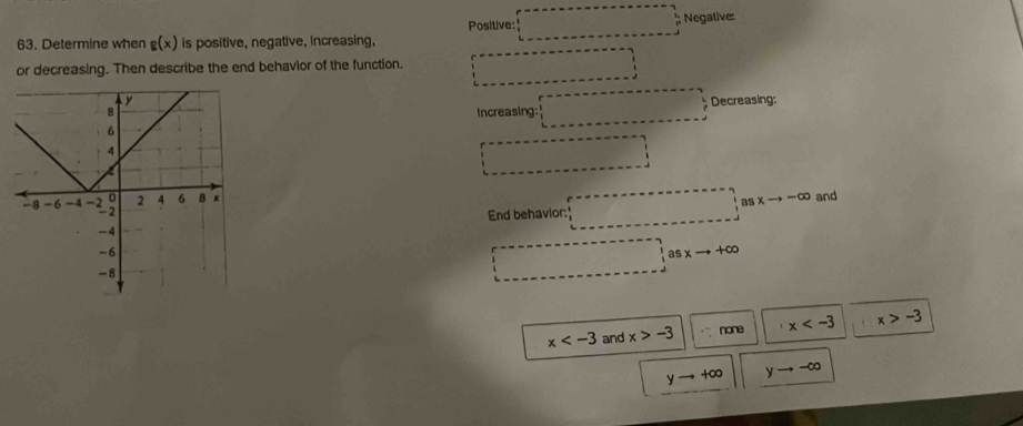 Positive: ; Negative:
63. Determine when g(x) is positive, negative, increasing,
or decreasing. Then describe the end behavior of the function.
Decreasing:
Increasing:
and
a xto -∈fty
End behavior:
asxto +∈fty
x and x>-3 none x x>-3
yto +∈fty yto -∈fty