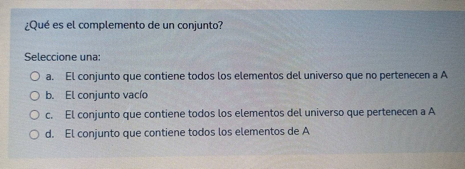 ¿Qué es el complemento de un conjunto?
Seleccione una:
a. El conjunto que contiene todos los elementos del universo que no pertenecen a A
b. El conjunto vacío
c. El conjunto que contiene todos los elementos del universo que pertenecen a A
d. El conjunto que contiene todos los elementos de A