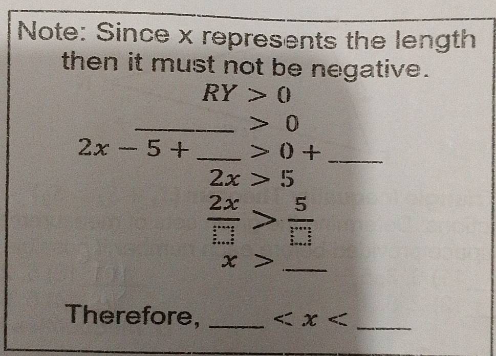 Note: Since x represents the length 
then it must not be negative.
RY>0
_ 0
_ 2x-5+
_ 0+
2x>5
 2x/□  > 5/□  
_ x>
Therefore, _ _