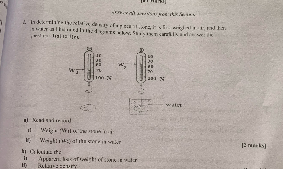 er and 
Answer all questions from this Section 
1. In determining the relative density of a piece of stone, it is first weighed in air, and then 
in water as illustrated in the diagrams below. Study them carefully and answer the 
questions 1(a) to 1(c). 

N 
water 
a) Read and record 
i) Weight (W1) of the stone in air 
ii) Weight (V 2 ) of the stone in water 
[2 marks] 
b) Calculate the 
i) Apparent loss of weight of stone in water 
ii) Relative density.