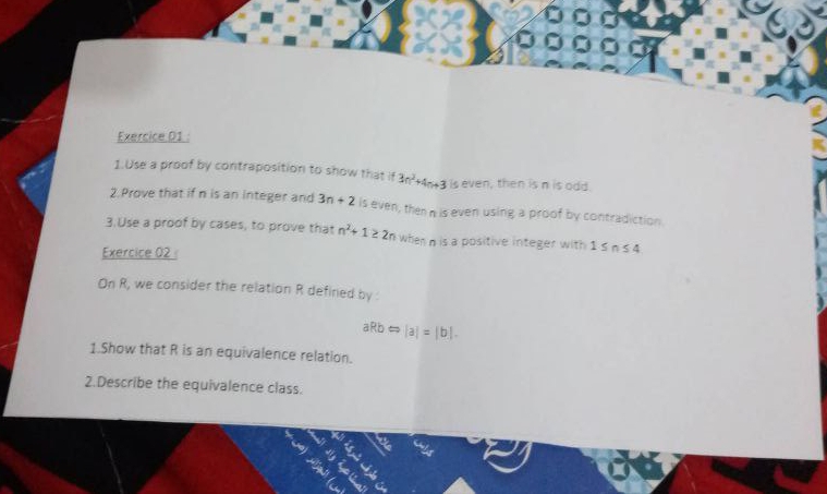 Exercice D1 : 
1.Use a proof by contraposition to show that if 3n^2+4n+3 is even, then is n is odd. 
2.Prove that if n is an integer and 3n+2 is even, then n is even using a proof by contradiction 
3.Use a proof by cases, to prove that n^2+1≥ 2n when n is a positive integer with 1≤ n≤ 4
Exercice 02 
On R, we consider the relation R defined by
aRbLeftrightarrow |a|=|b|. 
1.Show that R is an equivalence relation. 
2.Describe the equivalence class.