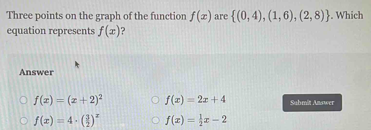 Three points on the graph of the function f(x) are  (0,4),(1,6),(2,8). Which
equation represents f(x) 2
Answer
f(x)=2x+4
f(x)=(x+2)^2 Submit Answer
f(x)=4· ( 3/2 )^x
f(x)= 1/2 x-2