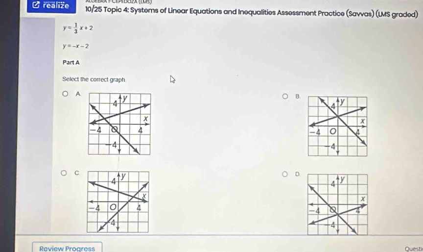 era PCépédoza (LMs)
C realize 10/25 Topic 4: Systems of Linear Equations and Inequalities Assessment Practice (Savvas) (LMS graded)
y= 1/3 x+2
y=-x-2
Part A
Select the correct graph
A.
B.

C
D.
Review Proaress Questi