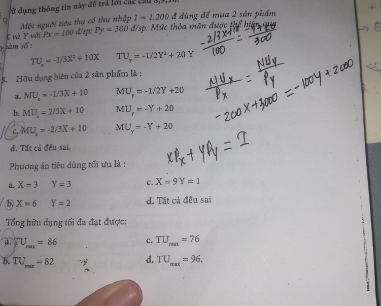 dử dụng thông tin này để trả lời các cầu 8, 9,
Một người tiêu thụ cổ thu nhập I=1.200 đ dùng để mua 2 sản phẩm
C
K và Y với Px=100 å/sp; Py=300d/sp c thỏa mãn được thể hiệ 
overleftarrow (^)^E m số:
TU_x=-1/3X^2+10X TU_y=-1/2Y^2+20Y
B. Hữu dụng biên của 2 sản phẩm là :
a. MU_x=-1/3X+10 MU_y=-1/2Y+20
b. MU_x=2/3X+10 MU_y=-Y+20
c. MU_x=-2/3X+10 MU_y=-Y+20
d. Tất cả đều sai.
Phương án tiêu dùng tối ưu là :
a. X=3 Y=3 c. X=9Y=1
b X=6 Y=2 d. Tất cả đều sai
Tổng hữu dụng tối đa đạt được:
C.
a. TU_max=86 TU_max=76
d.
b. TU_max=82 TU_max=96.