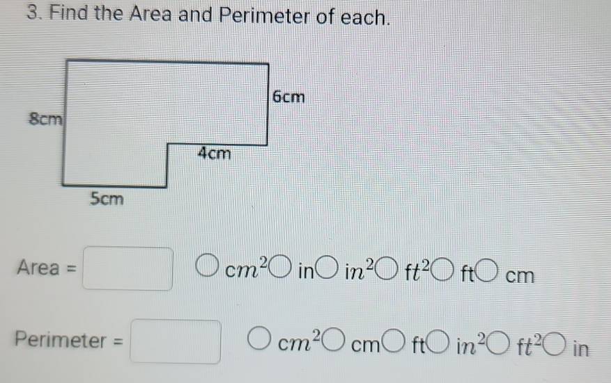 Find the Area and Perimeter of each.
Area=□ cm^2bigcirc in bigcirc in^2 ft^2bigcirc ftbigcirc cm
Perimeter =□ cm^2bigcirc cmbigcirc ft□ in^2bigcirc ft^2bigcirc in