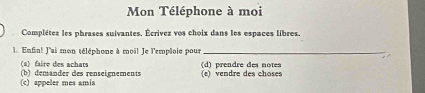 Mon Téléphone à moi
Complétez les phrases suivantes. Écrivez vos choix dans les espaces libres.
L. Enfin! J'ai mon téléphone à moi! Je l'emploie pour_
(a) faire des achats (d) prendre des notes
(b) demander des renseignements (e) vendre des choses
(c) appeler mes amis