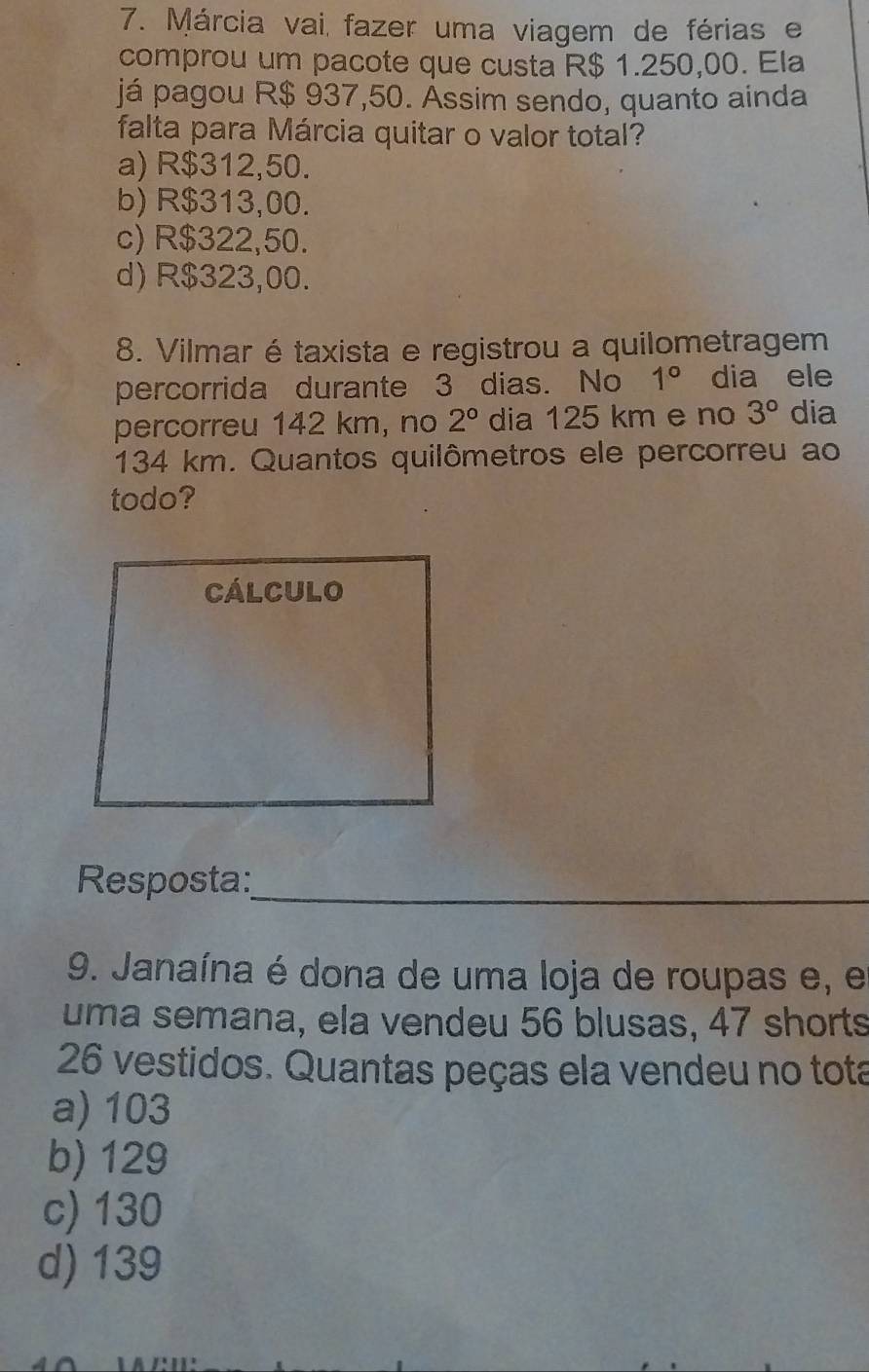 Márcia vai, fazer uma viagem de férias e
comprou um pacote que custa R$ 1.250,00. Ela
já pagou R$ 937,50. Ássim sendo, quanto ainda
falta para Márcia quitar o valor total?
a) R$312,50.
b) R$313,00.
c) R$322,50.
d) R$323,00.
8. Vilmar étaxista e registrou a quilometragem
percorrida durante 3 dias. No 1° dia ele
percorreu 142 km, no 2° dia 125 km e no 3° dia
134 km. Quantos quilômetros ele percorreu ao
todo?
Cálculo
Resposta:_
9. Janaína é dona de uma loja de roupas e, e
uma semana, ela vendeu 56 blusas, 47 shorts
26 vestidos. Quantas peças ela vendeu no tota
a) 103
b) 129
c) 130
d) 139