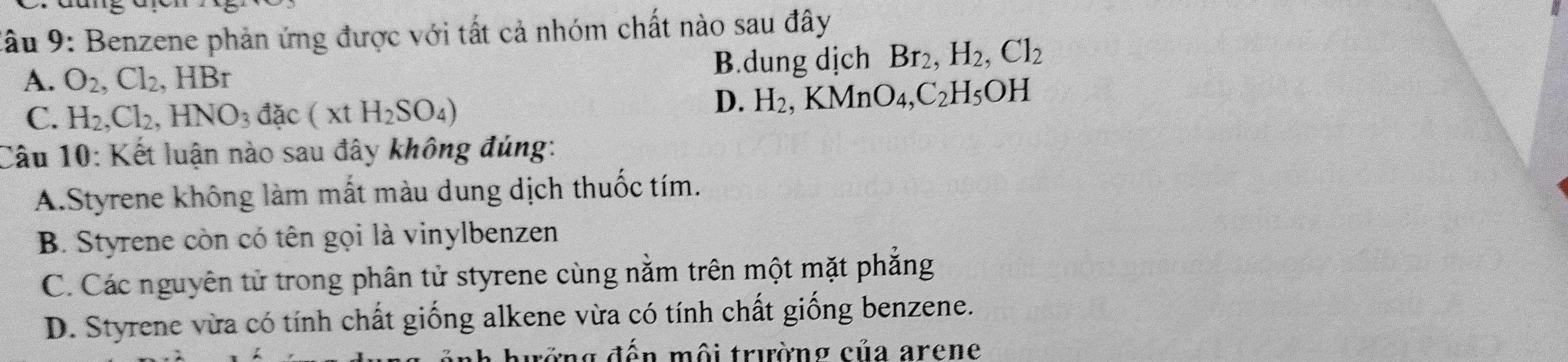 lầu 9: Benzene phản ứng được với tất cả nhóm chất nào sau đây
A. O_2, Cl_2, HBr B.dung dịch Br_2, H_2, Cl_2
C. H_2, Cl_2, HNO_3dac(xtH_2SO_4)
D. H_2, KMnO_4, C_2H_5OH
Câu 10: Kết luận nào sau đây không đúng:
A.Styrene không làm mắt màu dung dịch thuốc tím.
B. Styrene còn có tên gọi là vinylbenzen
C. Các nguyên tử trong phân tử styrene cùng nằm trên một mặt phẳng
D. Styrene vừa có tính chất giống alkene vừa có tính chất giống benzene.
tớng đến môi trường của arene