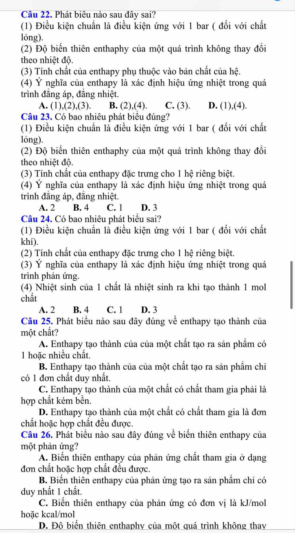 Phát biêu nào sau đây sai?
(1) Điều kiện chuẩn là điều kiện ứng với 1 bar ( đối với chất
lóng).
(2) Độ biến thiên enthaphy của một quá trình không thay đổi
theo nhiệt độ.
(3) Tính chất của enthapy phụ thuộc vào bản chất của hệ.
(4) Ý nghĩa của enthapy là xác định hiệu ứng nhiệt trong quá
trình đăng áp, đăng nhiệt.
A. (1),(2),(3). B. (2),(4). C. (3). D. (1),(4).
Câu 23. Có bao nhiêu phát biểu đúng?
(1) Điều kiện chuẩn là điều kiện ứng với 1 bar ( đối với chất
lóng).
(2) Độ biến thiên enthaphy của một quá trình không thay đổi
theo nhiệt độ.
(3) Tính chất của enthapy đặc trưng cho 1 hệ riêng biệt.
(4) Ý nghĩa của enthapy là xác định hiệu ứng nhiệt trong quá
trình đẳng áp, đẳng nhiệt.
A. 2 B. 4 C. 1 D. 3
Câu 24. Có bao nhiêu phát biểu sai?
(1) Điều kiện chuẩn là điều kiện ứng với 1 bar ( đối với chất
khí).
(2) Tính chất của enthapy đặc trưng cho 1 hệ riêng biệt.
(3) Ý nghĩa của enthapy là xác định hiệu ứng nhiệt trong quá
trình phản ứng.
(4) Nhiệt sinh của 1 chất là nhiệt sinh ra khi tạo thành 1 mol
chất
A. 2 B. 4 C. 1 D. 3
Câu 25. Phát biểu nào sau đây đúng về enthapy tạo thành của
một chất?
A. Enthapy tạo thành của của một chất tạo ra sản phầm có
1 hoặc nhiều chất.
B. Enthapy tạo thành của của một chất tạo ra sản phẩm chỉ
có 1 đơn chất duy nhất.
C. Enthapy tạo thành của một chất có chất tham gia phải là
hợp chất kém bền.
D. Enthapy tạo thành của một chất có chất tham gia là đơn
chất hoặc hợp chất đều được.
Câu 26. Phát biểu nào sau đây đúng về biến thiên enthapy của
một phản ứng?
A. Biến thiên enthapy của phản ứng chất tham gia ở dạng
đơn chất hoặc hợp chất đều được.
B. Biến thiên enthapy của phản ứng tạo ra sản phẩm chỉ có
duy nhất 1 chất.
C. Biến thiên enthapy của phản ứng có đơn vị là kJ/mol
hoặc kcal/mol
D. Độ biến thiên enthaphy của một quá trình không thay