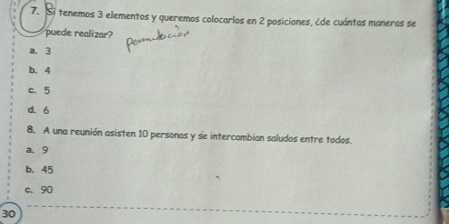 Si tenemos 3 elementos y queremos colocarlos en 2 posiciones, ¿de cuántas maneras se
puede realizar?
a. 3
b. 4
c. 5
d. 6
8. A una reunión asisten 10 personas y se intercambian saludos entre todos.
a. 9
b、 45
c. 90
30