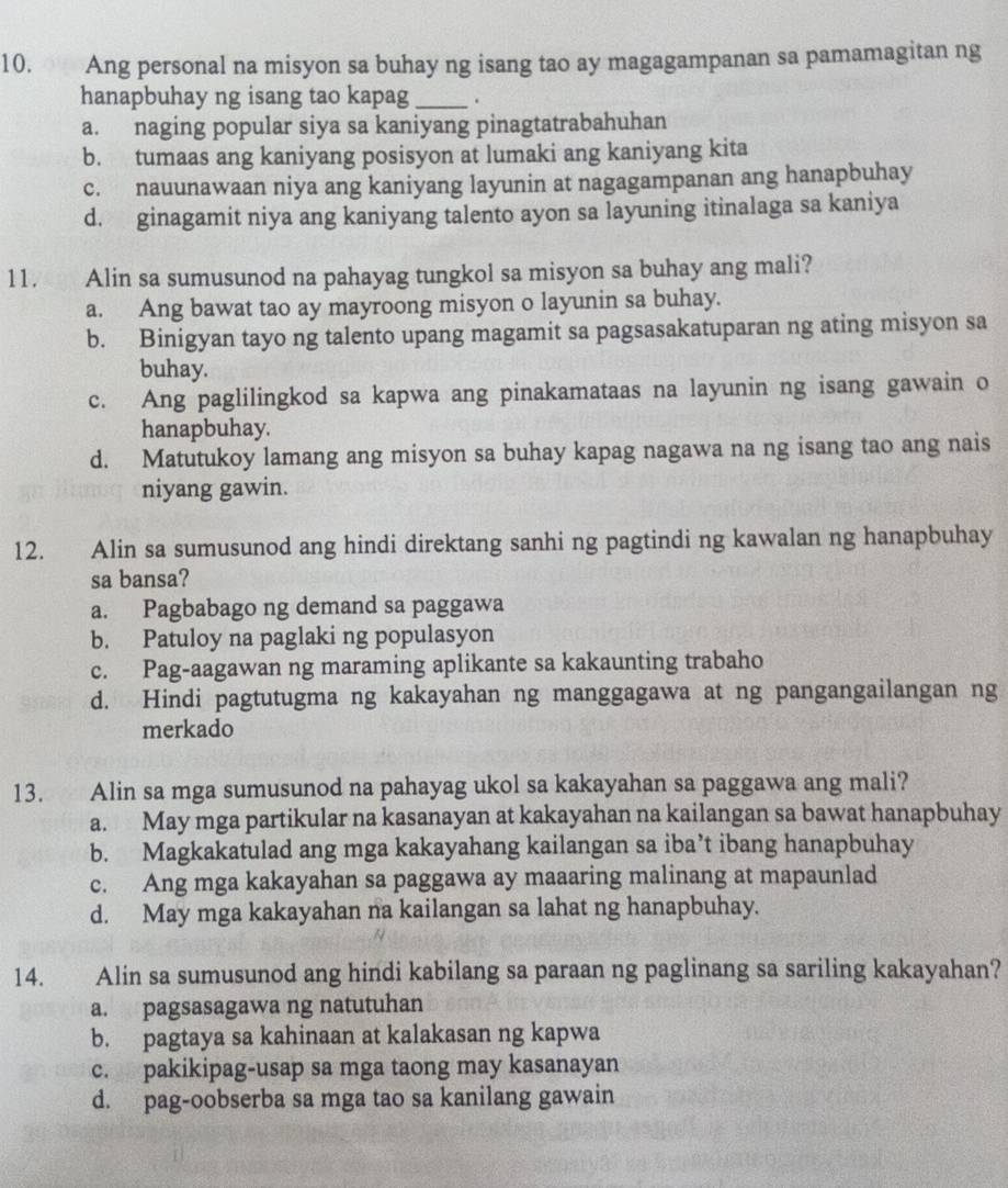 Ang personal na misyon sa buhay ng isang tao ay magagampanan sa pamamagitan ng
hanapbuhay ng isang tao kapag_ .
a. naging popular siya sa kaniyang pinagtatrabahuhan
b. tumaas ang kaniyang posisyon at lumaki ang kaniyang kita
c. nauunawaan niya ang kaniyang layunin at nagagampanan ang hanapbuhay
d. ginagamit niya ang kaniyang talento ayon sa layuning itinalaga sa kaniya
11. Alin sa sumusunod na pahayag tungkol sa misyon sa buhay ang mali?
a. Ang bawat tao ay mayroong misyon o layunin sa buhay.
b. Binigyan tayo ng talento upang magamit sa pagsasakatuparan ng ating misyon sa
buhay.
c. Ang paglilingkod sa kapwa ang pinakamataas na layunin ng isang gawain o
hanapbuhay.
d. Matutukoy lamang ang misyon sa buhay kapag nagawa na ng isang tao ang nais
niyang gawin.
12. Alin sa sumusunod ang hindi direktang sanhi ng pagtindi ng kawalan ng hanapbuhay
sa bansa?
a. Pagbabago ng demand sa paggawa
b. Patuloy na paglaki ng populasyon
c. Pag-aagawan ng maraming aplikante sa kakaunting trabaho
d. Hindi pagtutugma ng kakayahan ng manggagawa at ng pangangailangan ng
merkado
13. Alin sa mga sumusunod na pahayag ukol sa kakayahan sa paggawa ang mali?
a. May mga partikular na kasanayan at kakayahan na kailangan sa bawat hanapbuhay
b. Magkakatulad ang mga kakayahang kailangan sa iba’t ibang hanapbuhay
c. Ang mga kakayahan sa paggawa ay maaaring malinang at mapaunlad
d. May mga kakayahan na kailangan sa lahat ng hanapbuhay.
14. Alin sa sumusunod ang hindi kabilang sa paraan ng paglinang sa sariling kakayahan?
a. pagsasagawa ng natutuhan
b. pagtaya sa kahinaan at kalakasan ng kapwa
c. pakikipag-usap sa mga taong may kasanayan
d. pag-oobserba sa mga tao sa kanilang gawain