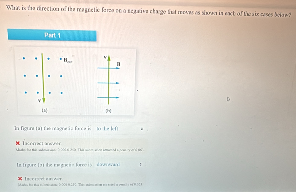 What is the direction of the magnetic force on a negative charge that moves as shown in each of the six cases below? 
Part 1
B_out v 
B 
(a) (b) 
In figure (a) the magnetic force is to the left 
Incorrect answer. 
Marks for this submission: 0.000 0.250. This submission attracted a penalty of 0.063
In figure (b) the magnetic force is downward ; 
Incorrect answer. 
Marks for this submission: 0 000 0.250. This submission attracted a penalty of 0.063