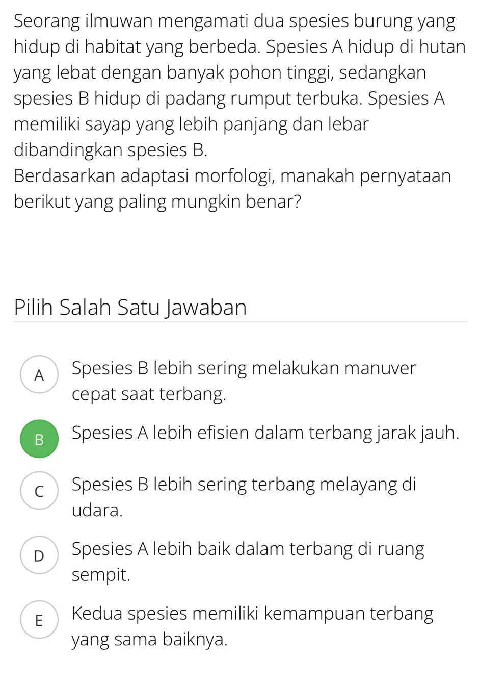 Seorang ilmuwan mengamati dua spesies burung yang
hidup di habitat yang berbeda. Spesies A hidup di hutan
yang lebat dengan banyak pohon tinggi, sedangkan
spesies B hidup di padang rumput terbuka. Spesies A
memiliki sayap yang lebih panjang dan lebar
dibandingkan spesies B.
Berdasarkan adaptasi morfologi, manakah pernyataan
berikut yang paling mungkin benar?
Pilih Salah Satu Jawaban
A Spesies B lebih sering melakukan manuver
cepat saat terbang.
B ) Spesies A lebih efisien dalam terbang jarak jauh.
c Spesies B lebih sering terbang melayang di
udara.
p Spesies A lebih baik dalam terbang di ruang
sempit.
E Kedua spesies memiliki kemampuan terbang
yang sama baiknya.