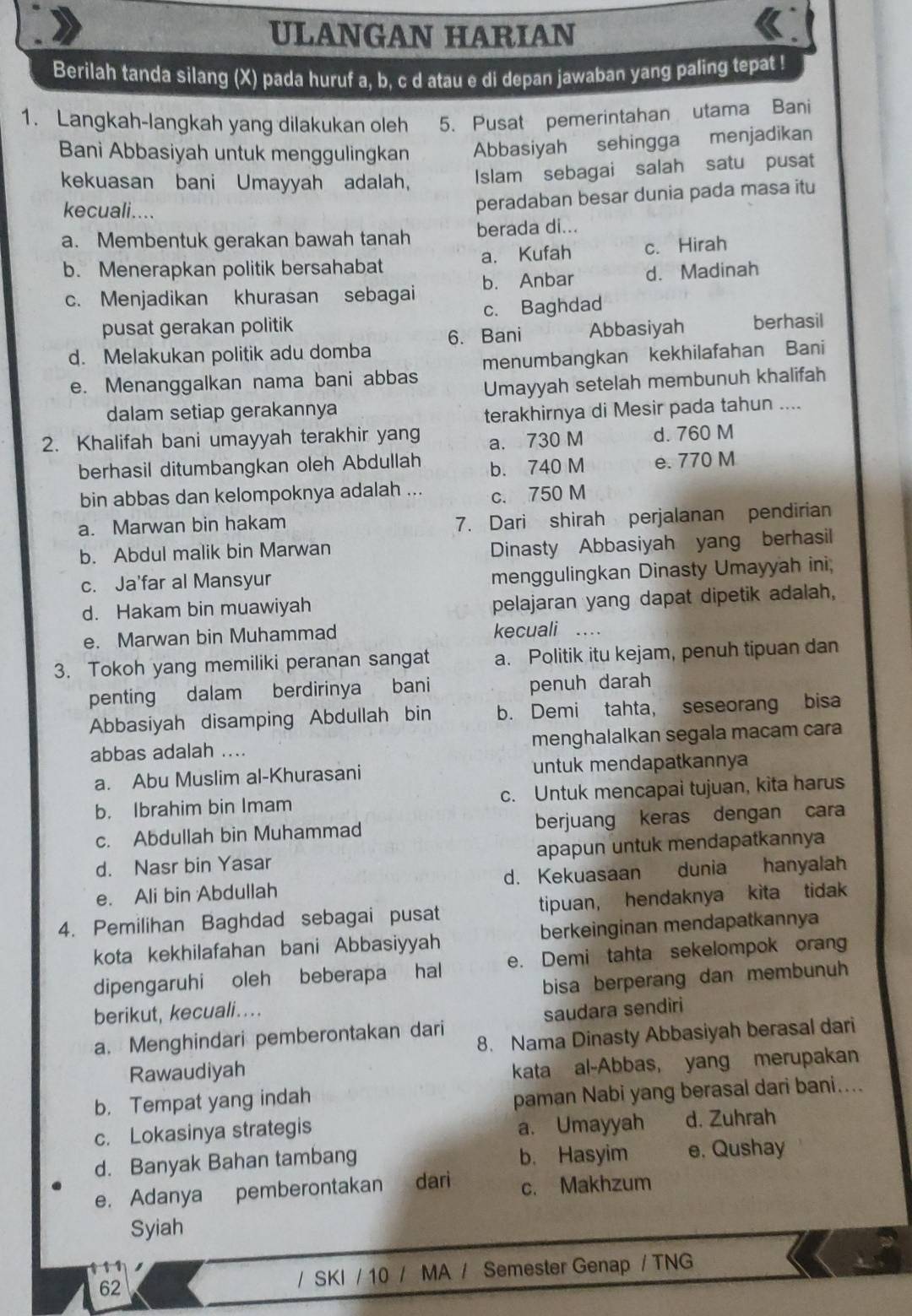 ULANGAN HARIAN
Berilah tanda silang (X) pada huruf a, b, c d atau e di depan jawaban yang paling tepat !
1. Langkah-langkah yang dilakukan oleh 5. Pusat pemerintahan utama Bani
Bani Abbasiyah untuk menggulingkan Abbasiyah sehingga menjadikan
kekuasan bani Umayyah adalah, Islam sebagai salah satu pusat
kecuali....
peradaban besar dunia pada masa itu
a. Membentuk gerakan bawah tanah berada di...
b. Menerapkan politik bersahabat a. Kufah c. Hirah
c. Menjadikan khurasan sebagai b. Anbar d. Madinah
pusat gerakan politik c. Baghdad
d. Melakukan politik adu domba 6. Bani Abbasiyah berhasil
e. Menanggalkan nama bani abbas menumbangkan kekhilafahan Bani
Umayyah setelah membunuh khalifah
dalam setiap gerakannya
terakhirnya di Mesir pada tahun ....
2. Khalifah bani umayyah terakhir yang a. 730 M d. 760 M
berhasil ditumbangkan oleh Abdullah b. 740 M e. 770 M
bin abbas dan kelompoknya adalah ... c. 750 M
a. Marwan bin hakam
7. Dari shirah perjalanan pendirian
b. Abdul malik bin Marwan
Dinasty Abbasiyah yang berhasil
c. Ja'far al Mansyur menggulingkan Dinasty Umayyah ini,
d. Hakam bin muawiyah pelajaran yang dapat dipetik adalah,
e. Marwan bin Muhammad kecuali_
3. Tokoh yang memiliki peranan sangat a. Politik itu kejam, penuh tipuan dan
penting dalam berdirinya bani penuh darah
Abbasiyah disamping Abdullah bin b. Demi tahta, seseorang bisa
abbas adalah ... menghalalkan segala macam cara
a. Abu Muslim al-Khurasani untuk mendapatkannya
b. Ibrahim bin Imam c. Untuk mencapai tujuan, kita harus
c. Abdullah bin Muhammad berjuang keras dengan cara
d. Nasr bin Yasar apapun untuk mendapatkannya
e. Ali bin Abdullah d. Kekuasaan dunia hanyalah
4. Pemilihan Baghdad sebagai pusat tipuan, hendaknya kita tidak
kota kekhilafahan bani Abbasiyyah berkeinginan mendapatkannya
dipengaruhi oleh beberapa hal e. Demi tahta sekelompok orang
bisa berperang dan membunuh
berikut, kecuali...
a. Menghindari pemberontakan dari saudara sendiri
8. Nama Dinasty Abbasiyah berasal dari
Rawaudiyah
kata al-Abbas, yang merupakan
b. Tempat yang indah
paman Nabi yang berasal dari bani....
c. Lokasinya strategis a. Umayyah d. Zuhrah
d. Banyak Bahan tambang b. Hasyim e. Qushay
e. Adanya pemberontakan dari c. Makhzum
Syiah
,
62 / SKI / 10 / MA / Semester Genap / TNG