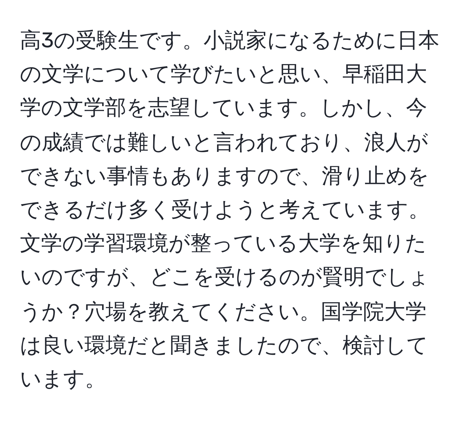 高3の受験生です。小説家になるために日本の文学について学びたいと思い、早稲田大学の文学部を志望しています。しかし、今の成績では難しいと言われており、浪人ができない事情もありますので、滑り止めをできるだけ多く受けようと考えています。文学の学習環境が整っている大学を知りたいのですが、どこを受けるのが賢明でしょうか？穴場を教えてください。国学院大学は良い環境だと聞きましたので、検討しています。