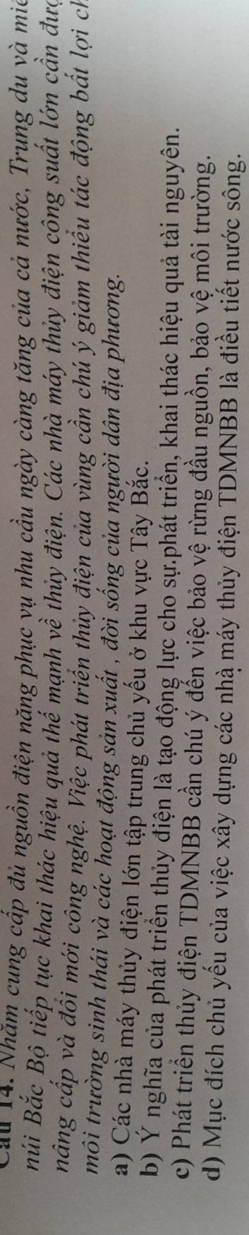 Cau 14. Nhăm cung cấp đủ nguồn điện năng phục vụ nhu cầu ngày càng tăng của cả nước, Trung du và mia
Búi Bắc Bộ tiếp tục khai thác hiệu quả thế mạnh về thủy điện. Các nhà máy thủy điện công suất lớn cần đưc
nâng cấp và đổi mới công nghệ. Việc phát triển thủy điện của vùng cần chủ ý giảm thiểu tác động bất lợi ch
môi trường sinh thái và các hoạt động sản xuất , đời sống của người dân địa phương.
a) Các nhà máy thủy điện lớn tập trung chủ yếu ở khu vực Tây Bắc.
b) Ý nghĩa của phát triển thủy điện là tạo động lực cho sự.phát triển, khai thác hiệu quả tài nguyên.
c) Phát triển thủy điện TDMNBB cần chú ý đến việc bảo vệ rừng đầu nguồn, bảo vệ môi trường.
d) Mục đích chủ yếu của việc xây dựng các nhà máy thủy điện TDMNBB là điều tiết nước sông.