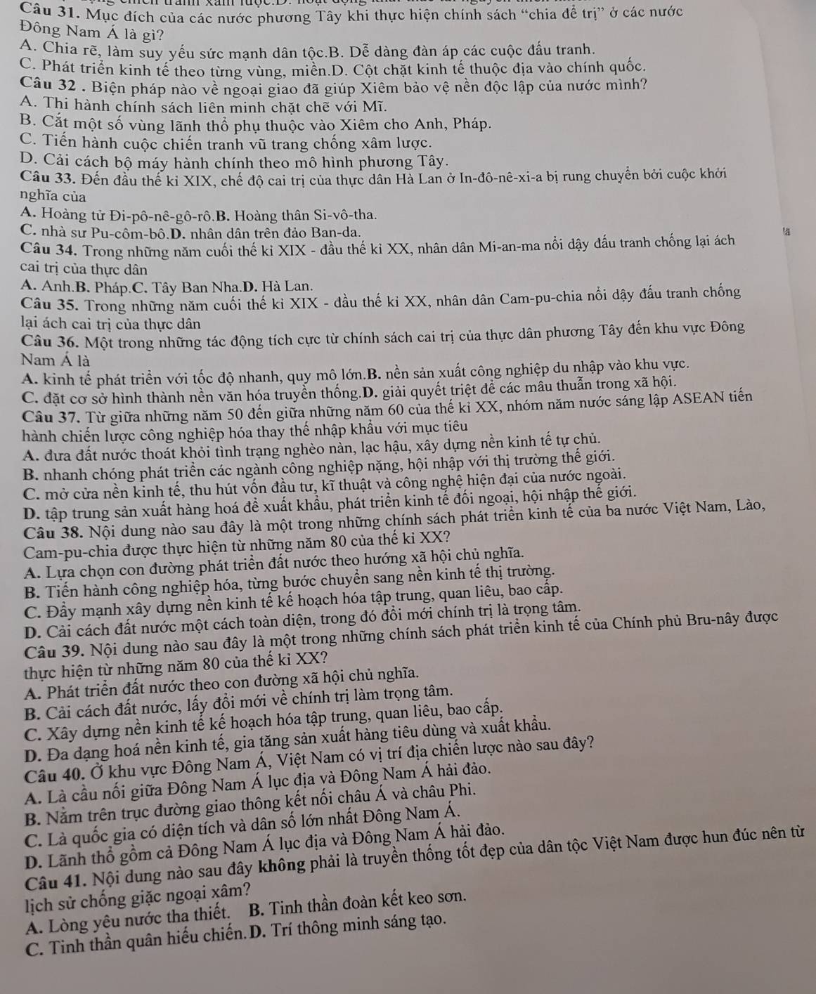 Mục đích của các nước phương Tây khi thực hiện chính sách “chia để trị” ở các nước
Đông Nam Á là gì?
A. Chia rẽ, làm suy yếu sức mạnh dân tộc.B. Dễ dàng đàn áp các cuộc đấu tranh.
C. Phát triển kinh tế theo từng vùng, miền.D. Cột chặt kinh tế thuộc địa vào chính quốc.
Câu 32 . Biện pháp nào về ngoại giao đã giúp Xiêm bảo vệ nền độc lập của nước mình?
A. Thi hành chính sách liên minh chặt chẽ với Mĩ.
B. Cắt một số vùng lãnh thổ phụ thuộc vào Xiêm cho Anh, Pháp.
C. Tiến hành cuộc chiến tranh vũ trang chống xâm lược.
D. Cải cách bộ máy hành chính theo mô hình phương Tây.
Câu 33. Đến đầu thế ki XIX, chế độ cai trị của thực dân Hà Lan ở In-đô-nê-xi-a bị rung chuyển bởi cuộc khởi
nghĩa của
A. Hoàng tử Đi-pô-nê-gô-rô.B. Hoàng thân Si-vô-tha.
C. nhà sư Pu-côm-bô.D. nhân dân trên đảo Ban-da.
Câu 34. Trong những năm cuối thế kỉ XIX - đầu thế kỉ XX, nhân dân Mi-an-ma nổi dậy đấu tranh chống lại ách lā
cai trị của thực dân
A. Anh.B. Pháp.C. Tây Ban Nha.D. Hà Lan.
Câu 35. Trong những năm cuối thế ki XIX - đầu thế ki XX, nhân dân Cam-pu-chia nổi dậy đấu tranh chống
lại ách cai trị của thực dân
Câu 36. Một trong những tác động tích cực từ chính sách cai trị của thực dân phương Tây đến khu vực Đông
Nam Á là
A. kinh tế phát triển với tốc độ nhanh, quy mô lớn.B. nền sản xuất công nghiệp du nhập vào khu vực.
C. đặt cơ sở hình thành nền văn hóa truyển thống.D. giải quyết triệt để các mẫu thuẫn trong xã hội.
Câu 37. Từ giữa những năm 50 đến giữa những năm 60 của thế ki XX, nhóm năm nước sáng lập ASEAN tiến
hành chiến lược công nghiệp hóa thay thế nhập khẩu với mục tiêu
A. đưa đất nước thoát khỏi tình trạng nghèo nàn, lạc hậu, xây dựng nền kinh tế tự chủ.
B. nhanh chóng phát triển các ngành công nghiệp nặng, hội nhập với thị trường thế giới.
C. mở cửa nền kinh tế, thu hút vốn đầu tư, kĩ thuật và công nghệ hiện đại của nước ngoài.
D. tập trung sản xuất hàng hoá để xuất khẩu, phát triển kinh tế đối ngoại, hội nhập thế giới.
Câu 38. Nội dung nào sau đây là một trong những chính sách phát triển kinh tế của ba nước Việt Nam, Lào,
Cam-pu-chia được thực hiện từ những năm 80 của thế ki XX?
A. Lựa chọn con đường phát triển đất nước theo hướng xã hội chủ nghĩa.
B. Tiến hành công nghiệp hóa, từng bước chuyển sang nền kinh tế thị trường.
C. Đầy mạnh xây dựng nền kinh tế kế hoạch hóa tập trung, quan liêu, bao cấp.
D. Cải cách đất nước một cách toàn diện, trong đó đổi mới chính trị là trọng tâm.
Câu 39. Nội dung nào sau đây là một trong những chính sách phát triển kinh tế của Chính phủ Bru-nây được
thực hiện từ những năm 80 của thế kỉ XX?
A. Phát triển đất nước theo con đường xã hội chủ nghĩa.
B. Cải cách đất nước, lấy đổi mới về chính trị làm trọng tâm.
C. Xây dựng nền kinh tế kế hoạch hóa tập trung, quan liêu, bao cấp.
D. Đa đạng hoá nền kinh tế, gia tăng sản xuất hàng tiêu dùng và xuất khẩu.
Câu 40. Ở khu vực Đông Nam Á, Việt Nam có vị trí địa chiến lược nào sau đây?
A. Là cầu nối giữa Đông Nam Á lục địa yà Đông Nam Á hải đảo.
B. Nằm trên trục đường giao thông kết nổi châu Á và châu Phi.
C. Là quốc gia có diện tích và dân số lớn nhất Đông Nam Á.
D. Lãnh thổ gồm cả Đông Nam Á lục địa và Đông Nam Á hải đảo.
Câu 41. Nội dung nào sau đây không phải là truyền thống tốt đẹp của dân tộc Việt Nam được hun đúc nên từ
lịch sử chống giặc ngoại xâm?
A. Lòng yêu nước tha thiết. B. Tinh thần đoàn kết keo sơn.
C. Tinh thần quân hiếu chiến.D. Trí thông minh sáng tạo.