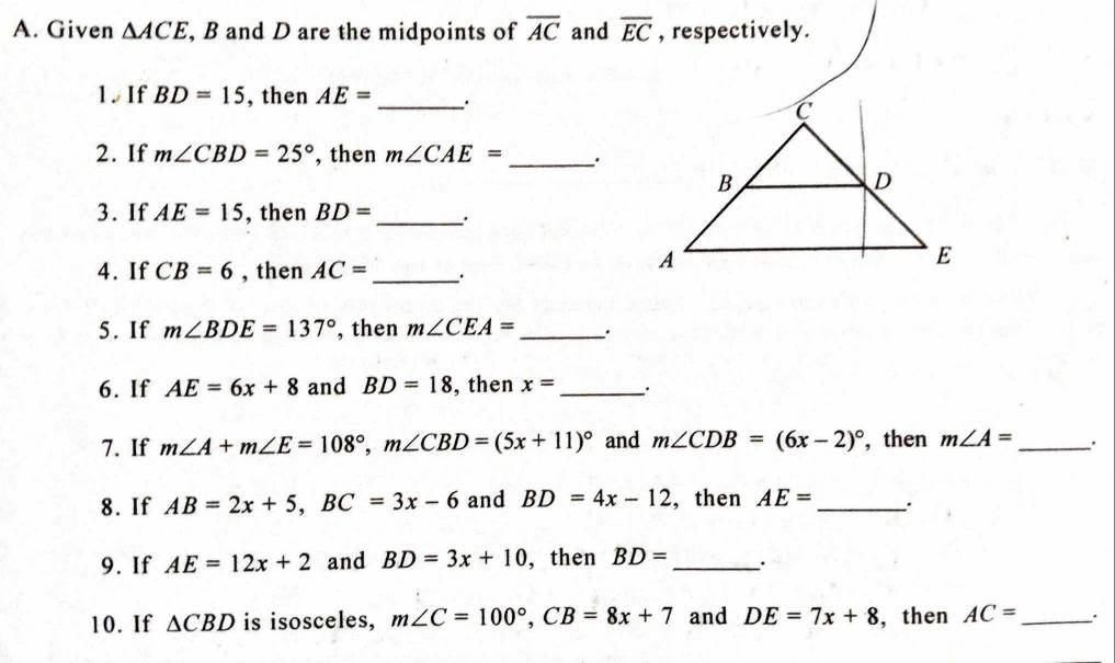 Given △ ACE , B and D are the midpoints of overline AC and overline EC , respectively. 
1. If BD=15 , then AE=
_ 
_ 
2. If m∠ CBD=25° , then m∠ CAE=
3. If AE=15 , then BD= _. 
4. If CB=6 , then AC= _ 
5. If m∠ BDE=137° , then m∠ CEA= _ 
6. If AE=6x+8 and BD=18 , then x= _. 
7. If m∠ A+m∠ E=108°, m∠ CBD=(5x+11)^circ  and m∠ CDB=(6x-2)^circ  ,then m∠ A= _. 
8. If AB=2x+5, BC=3x-6 and BD=4x-12 , then AE= _∴ 
9. If AE=12x+2 and BD=3x+10 , then BD= _. 
10. If △ CBD is isosceles, m∠ C=100°, CB=8x+7 and DE=7x+8 , then AC= _