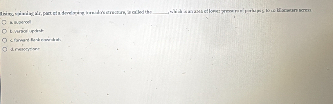 Rising, spinning air, part of a developing tornado's structure, is called the_ , which is an area of lower pressure of perhaps 5 to 10 kilometers across.
a. supercell
b. vertical updraft
c. forward-flank downdraft
d. mesocyclone