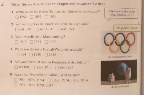 Wissen Sie es? Kreuzen Sie an. Fragen und antworten Sie dann.
1 Wann waren die ersten Olympischen Spiele in der Neuzeit? Wann waren die ersten Olympischen Spiele?
1892 1896 1904
2 Seit wann gibt es die Bundesrepublik Deutschland?
/
seit 1949 seit 1958 □ seit 1974 Ich glaube, das wr...
3 Wann war die erste Mondlandung?
□ 1947 1961 □ 1969
4 Wann war die erste Fußball-Weltmeisterschaft?
□ 1924 1930 □ 1938
die Olympischen Spiele
5 Seit wann benutzt man in Deutschland das Telefon?
seit1881 seit 1911 □ seit 1924
6 Wann war Deutschland Fußball-Weltmeister?
1954, 1974, 1994 □ 1958, 1974, 1996, 2014
1954, 1974, 1990, 2014
die Mondllandung