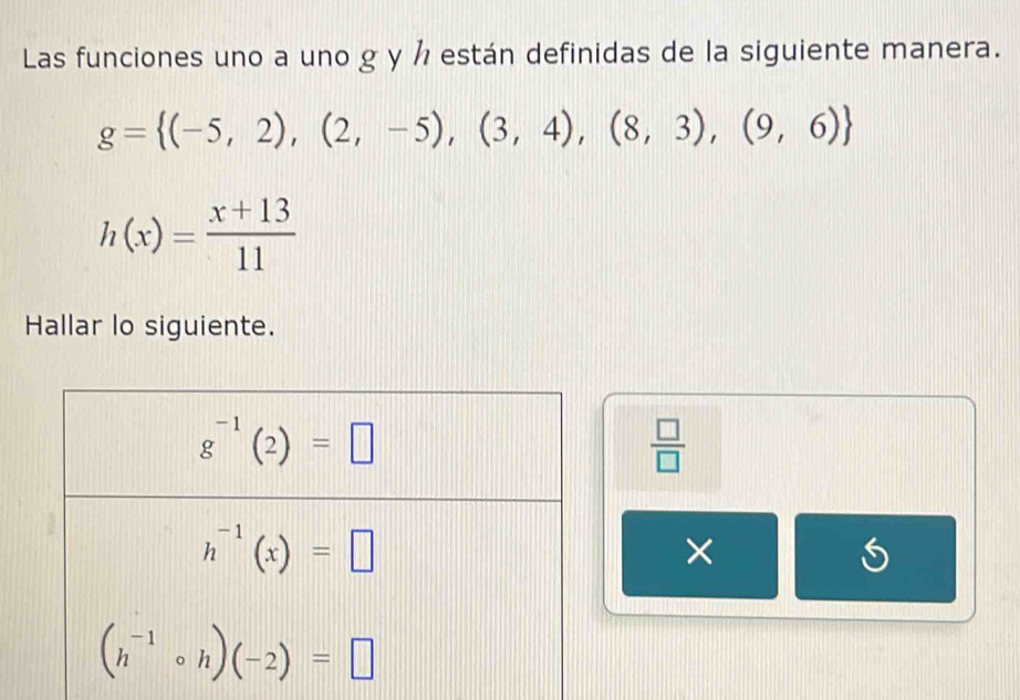 Las funciones uno a uno g y ½ están definidas de la siguiente manera.
g= (-5,2),(2,-5),(3,4),(8,3),(9,6)
h(x)= (x+13)/11 
Hallar lo siguiente.
 □ /□  
×