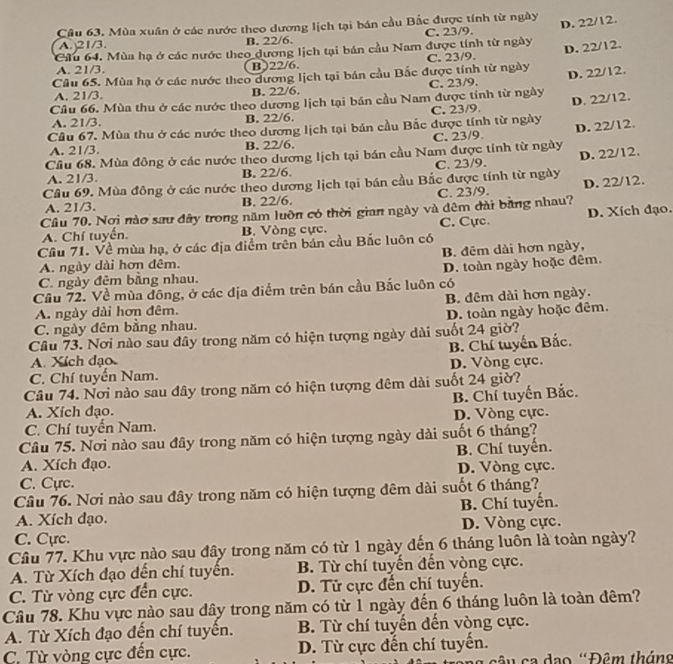 Mùa xuân ở các nước theo dương lịch tại bán cầu Bắc được tính từ ngày
A. 21/3. B. 22/6. C. 23/9.
Cầu 64. Mùa hạ ở các nước theo dương lịch tại bán cầu Nam được tính từ ngày D. 22/12.
D. 22/12.
A. 21/3. B)22/6. C. 23/9.
Câu 65. Mùa hạ ở các nước theo dương lịch tại bán cầu Bắc được tính từ ngày
Cầu 66. Mùa thu ở các nước theo dương lịch tại bán cầu Nam được tính từ ngày C. 23/9. D. 22/12.
A. 21/3. B. 22/6.
A. 21/3. B. 22/6. C. 23/9.
Cầu 67. Mùa thu ở các nước theo dương lịch tại bán cầu Bắc được tính từ ngày D. 22/12.
D. 22/12.
A. 21/3. B. 22/6. C. 23/9.
Cầu 68. Mùa đông ở các nước theo dương lịch tại bán cầu Nam được tính từ ngày
A. 21/3. B. 22/6. C. 23/9.
Câu 69. Mùa đồng ở các nước theo dương lịch tại bán cầu Bắc được tính từ ngày D. 22/12.
A. 21/3. B. 22/6 C. 23/9.
Cầu 70. Nơi nào sau đây trong năm luồn có thời gian ngày và dêm đài bằng nhau? D. 22/12.
A. Chí tuyển. B. Vòng cực. C. Cực. D. Xích đạo.
Câu 71. Về mùa hạ, ở các địa điểm trên bản cầu Bắc luôn có
B. đêm dài hơn ngày,
A. ngày dài hơn đêm.
C. ngày đêm bằng nhau. D. toàn ngày hoặc đêm.
Cầu 72. Về mùa đông, ở các địa điểm trên bán cầu Bắc luôn có
A. ngày dài hơn đêm. B. đêm dài hơn ngày.
C. ngày đêm bằng nhau. D. toàn ngày hoặc đêm.
Câu 73. Nơi nào sau đây trong năm có hiện tượng ngày dài suốt 24 giờ?
A. Xích đạo B. Chí tuyến Bắc.
C. Chí tuyến Nam. D. Vòng cực.
Câu 74. Nơi nào sau đây trong năm có hiện tượng đêm dài suốt 24 giờ?
A. Xích đạo. B. Chí tuyến Bắc.
C. Chí tuyển Nam. D. Vòng cực.
Câu 75. Nơi nào sau đây trong năm có hiện tượng ngày dài suốt 6 tháng?
B. Chí tuyển.
A. Xích đạo.
C. Cựrc. D. Vòng cực.
Câu 76. Nơi nào sau đây trong năm có hiện tượng đêm dài suốt 6 tháng?
A. Xích đạo. B. Chí tuyển.
C. Cực. D. Vòng cực.
Câu 77. Khu vực nào sau đây trong năm có từ 1 ngày đến 6 tháng luôn là toàn ngày?
A. Từ Xích đạo dến chí tuyên. B. Từ chí tuyến đến vòng cực.
C. Từ vòng cực đến cực. D. Tử cực đến chí tuyến.
Câu 78. Khu vực nào sau đây trong năm có từ 1 ngày đến 6 tháng luôn là toàn đêm?
A. Từ Xích đạo đến chí tuyển. B. Từ chí tuyến đến vòng cực.
C. Từ vòng cực đến cực. D. Từ cực đến chí tuyến.
g  câ u ca dạo 'Đêm tháng